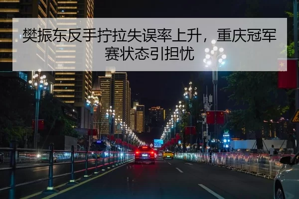 樊振东反手拧拉失误率上升，重庆冠军赛状态引担忧