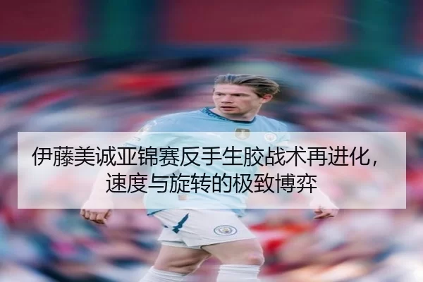 伊藤美诚亚锦赛反手生胶战术再进化，速度与旋转的极致博弈
