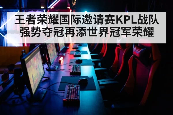 王者荣耀国际邀请赛KPL战队强势夺冠再添世界冠军荣耀