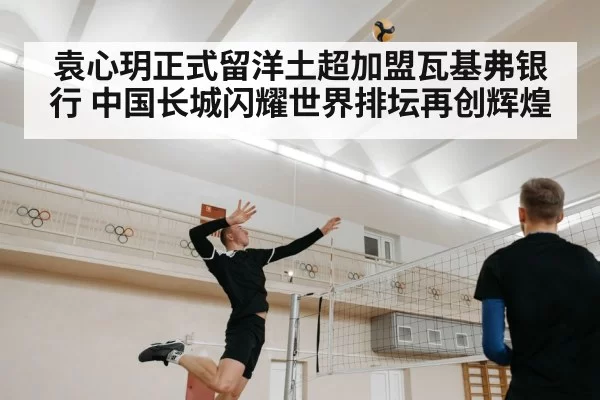 袁心玥正式留洋土超加盟瓦基弗银行 中国长城闪耀世界排坛再创辉煌