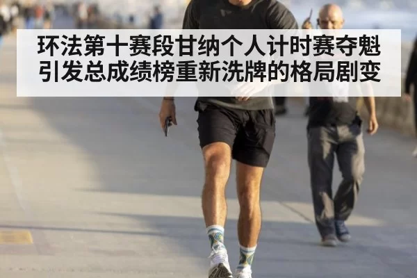 环法第十赛段甘纳个人计时赛夺魁 引发总成绩榜重新洗牌的格局剧变
